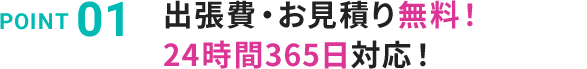 POINT 01 出張費・お見積り無料！24時間354日対応！