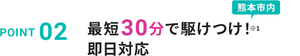 POINT 02 最短30分で駆けつけ！※熊本市内 即日対応