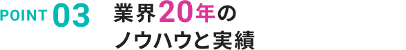 POINT 03 業界20年のノウハウと実績