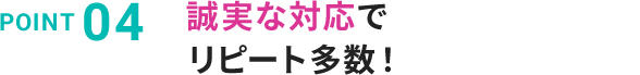 POINT 04 誠実な対応でリピート多数！